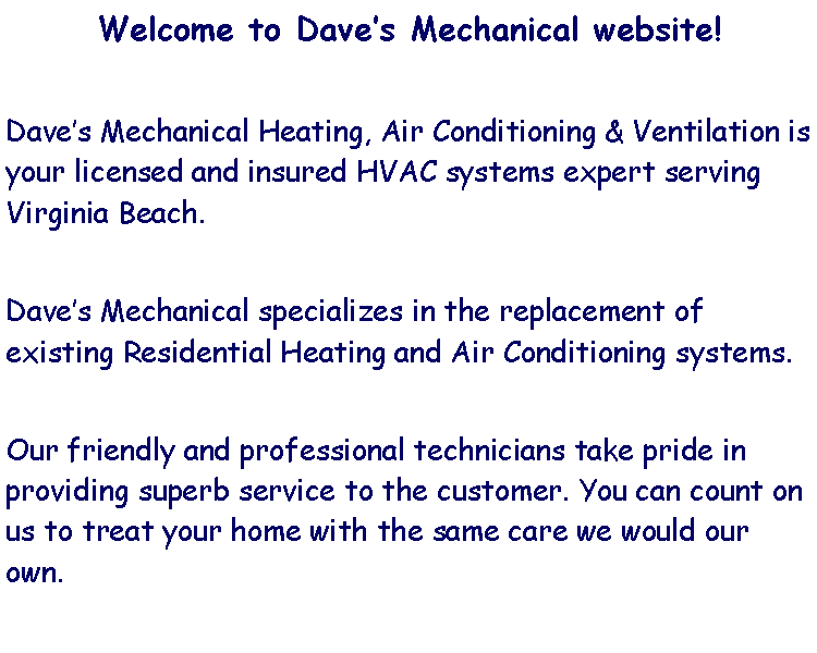 Text Box: Welcome to Daves Mechanical website!Daves Mechanical Heating, Air Conditioning & Ventilation is your licensed and insured HVAC systems expert serving Virginia Beach. Daves Mechanical specializes in the replacement of existing Residential Heating and Air Conditioning systems.Our friendly and professional technicians take pride in providing superb service to the customer. You can count on us to treat your home with the same care we would our own.  